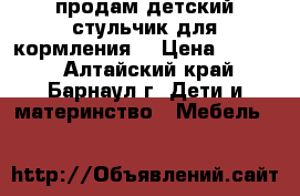 продам детский стульчик для кормления  › Цена ­ 2 500 - Алтайский край, Барнаул г. Дети и материнство » Мебель   